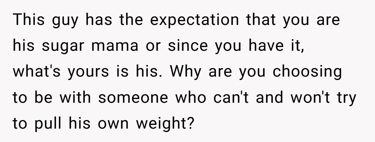 This guy has the expectation that you are his sugar mama or since you have it, what's yours is his. Why are you choosing to be with someone who can't...