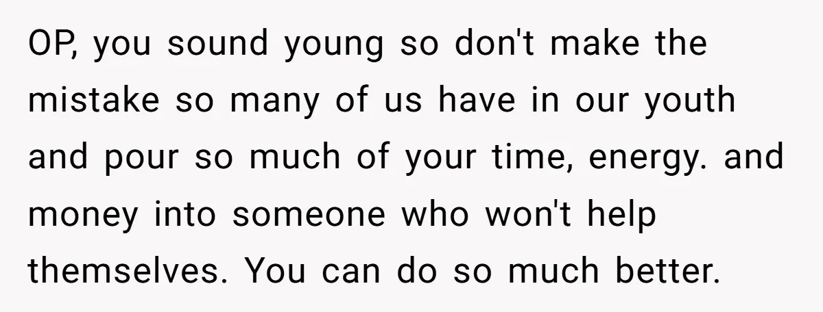 OP, you sound young so don't make the mistake so many of us have in our youth and pour so much of your time, energy. and money into someone who...