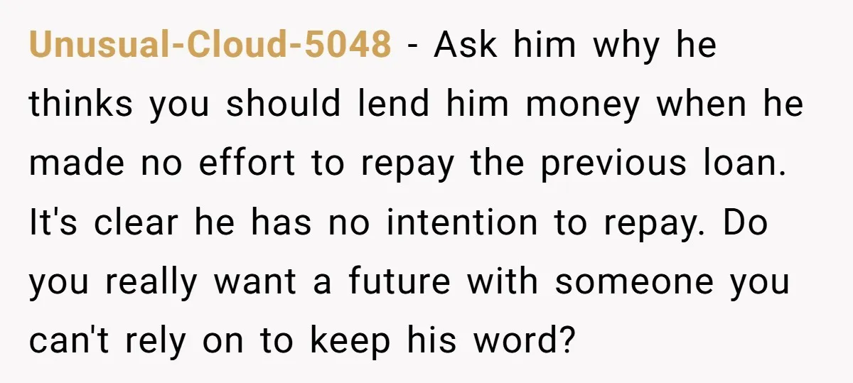 Unusual-Cloud-5048 − Ask him why he thinks you should lend him money when he made no effort to repay the previous loan. It's clear he has no intention to repay....