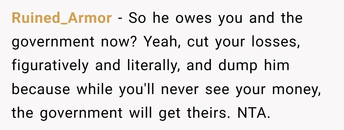 Ruined_Armor − So he owes you and the government now? Yeah, cut your losses, figuratively and literally, and dump him because while you'll never see your money, the government will...