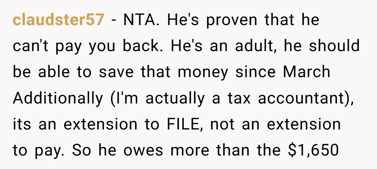 claudster57 − NTA. He's proven that he can't pay you back. He's an adult, he should be able to save that money since March Additionally (I'm actually a tax accountant),...