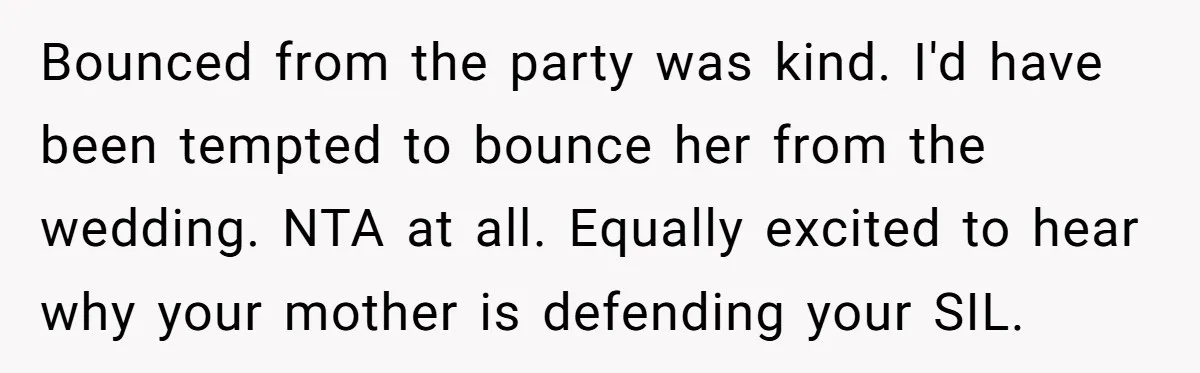 Bounced from the party was kind. I'd have been tempted to bounce her from the wedding. NTA at all. Equally excited to hear why your mother is defending your SIL.