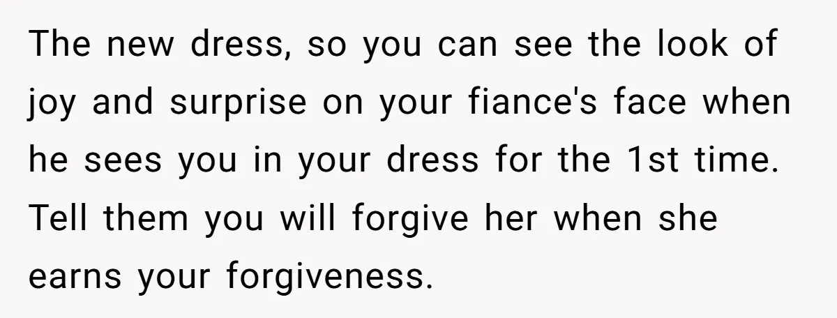 The new dress, so you can see the look of joy and surprise on your fiance's face when he sees you in your dress for the 1st time. Tell them...