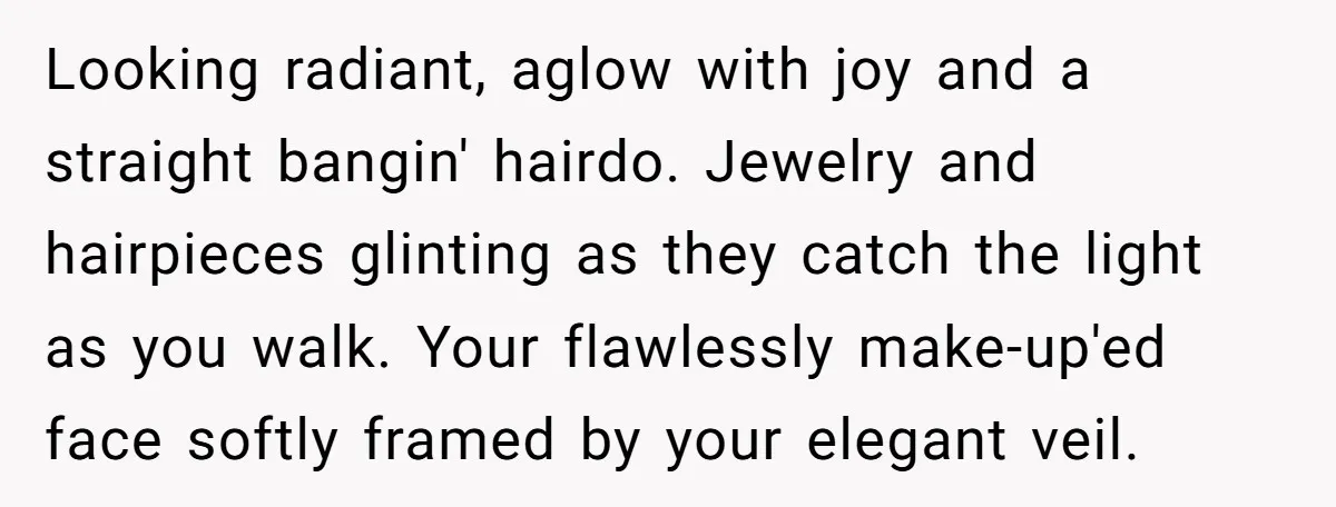 Looking radiant, aglow with joy and a straight bangin' hairdo. Jewelry and hairpieces glinting as they catch the light as you walk. Your flawlessly make-up'ed face softly framed by your...
