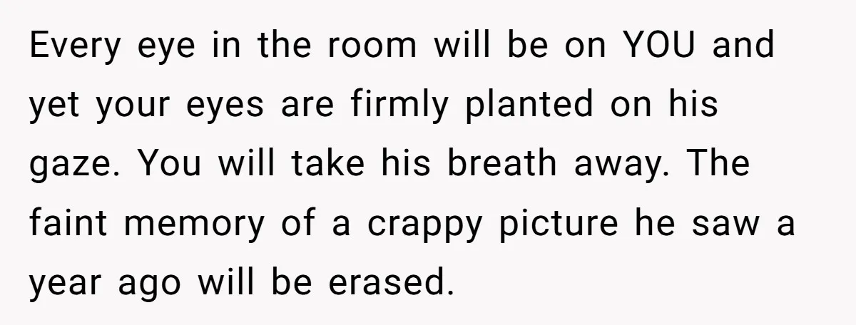 Every eye in the room will be on YOU and yet your eyes are firmly planted on his gaze. You will take his breath away. The faint memory of a...