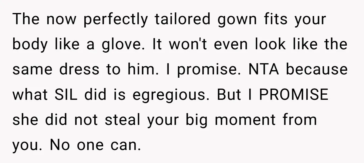 The now perfectly tailored gown fits your body like a glove. It won't even look like the same dress to him. I promise. NTA because what SIL did is egregious....