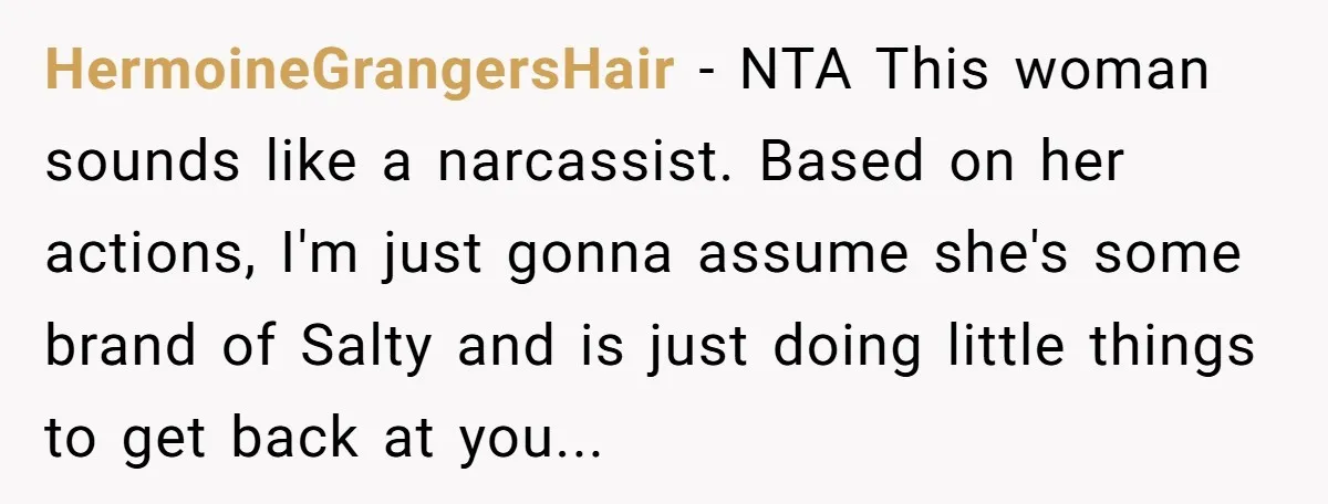 HermoineGrangersHair − NTA This woman sounds like a narcassist. Based on her actions, I'm just gonna assume she's some brand of Salty and is just doing little things to get...