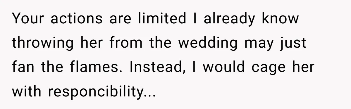 Your actions are limited I already know throwing her from the wedding may just fan the flames. Instead, I would cage her with responcibility...