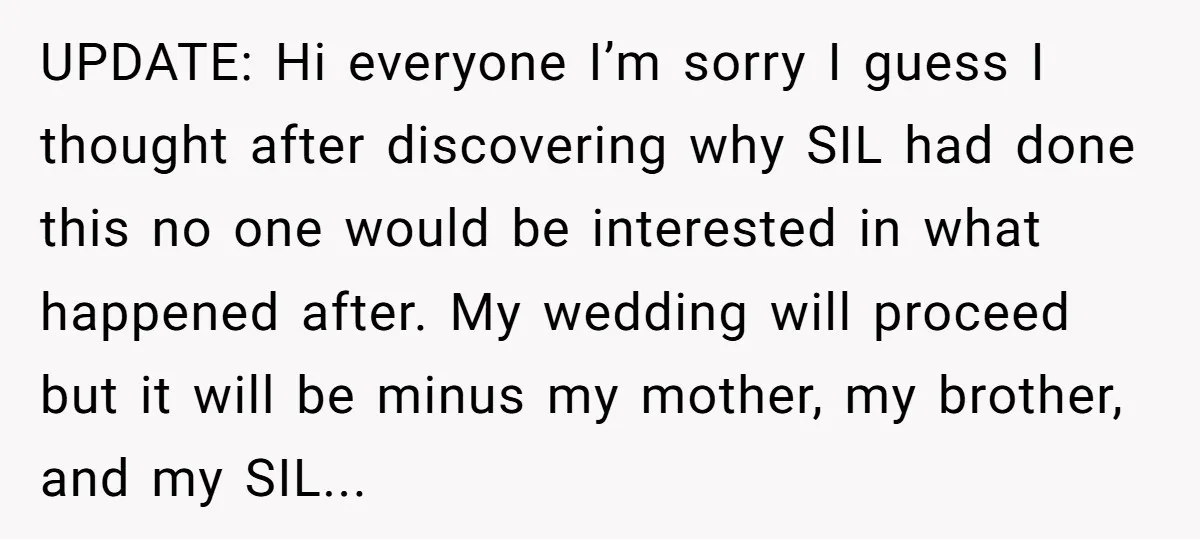 UPDATE: Hi everyone I’m sorry I guess I thought after discovering why SIL had done this no one would be interested in what happened after. My wedding will proceed but...