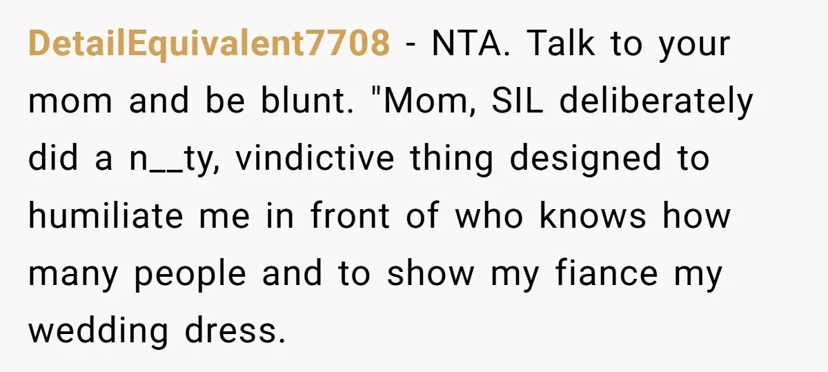 DetailEquivalent7708 − NTA. Talk to your mom and be blunt. "Mom, SIL deliberately did a n__ty, vindictive thing designed to humiliate me in front of who knows how many people...