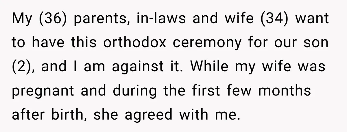 My (36) parents, in-laws and wife (34) want to have this orthodox ceremony for our son (2), and I am against it. While my wife was pregnant and during the...