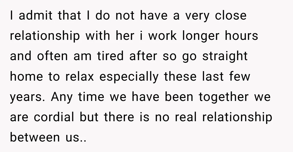 I admit that I do not have a very close relationship with her i work longer hours and often am tired after so go straight home to relax especially these...