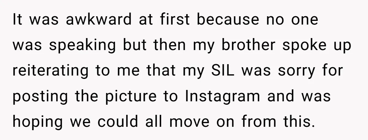 It was awkward at first because no one was speaking but then my brother spoke up reiterating to me that my SIL was sorry for posting the picture to Instagram...