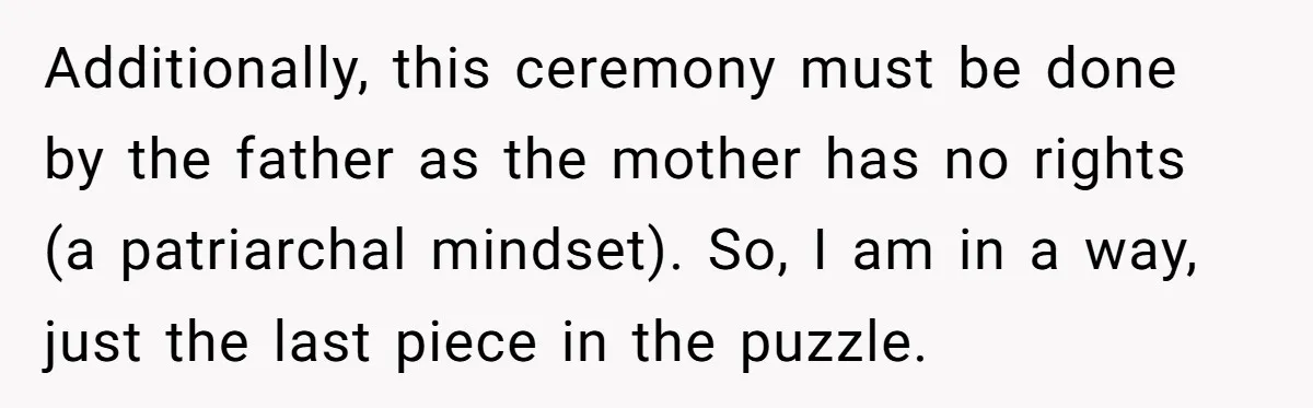 Additionally, this ceremony must be done by the father as the mother has no rights (a patriarchal mindset). So, I am in a way, just the last piece in the...