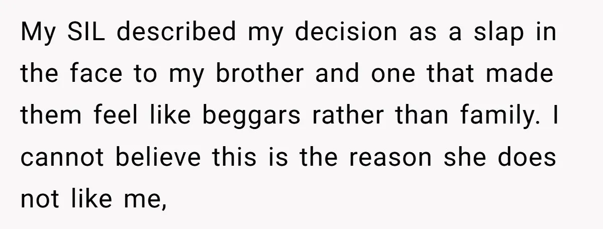 My SIL described my decision as a slap in the face to my brother and one that made them feel like beggars rather than family. I cannot believe this is...