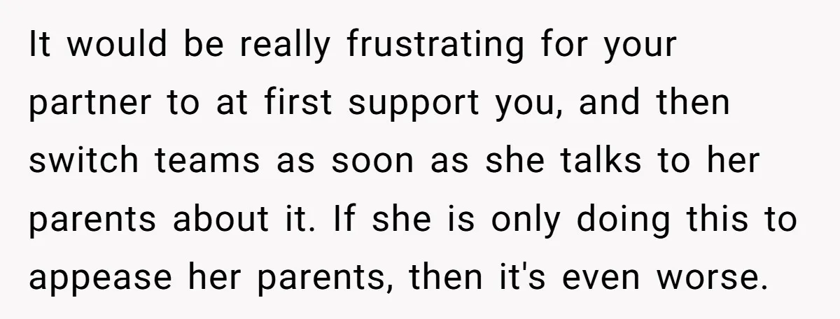 It would be really frustrating for your partner to at first support you, and then switch teams as soon as she talks to her parents about it. If she is...
