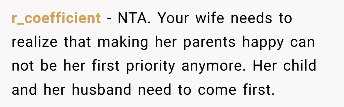 r_coefficient − NTA. Your wife needs to realize that making her parents happy can not be her first priority anymore. Her child and her husband need to come first.