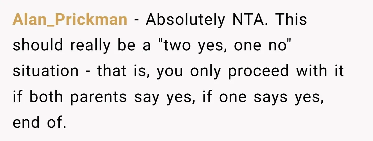 Alan_Prickman − Absolutely NTA. This should really be a "two yes, one no" situation - that is, you only proceed with it if both parents say yes, if one says...