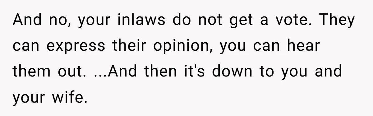 And no, your inlaws do not get a vote. They can express their opinion, you can hear them out. ...And then it's down to you and your wife.