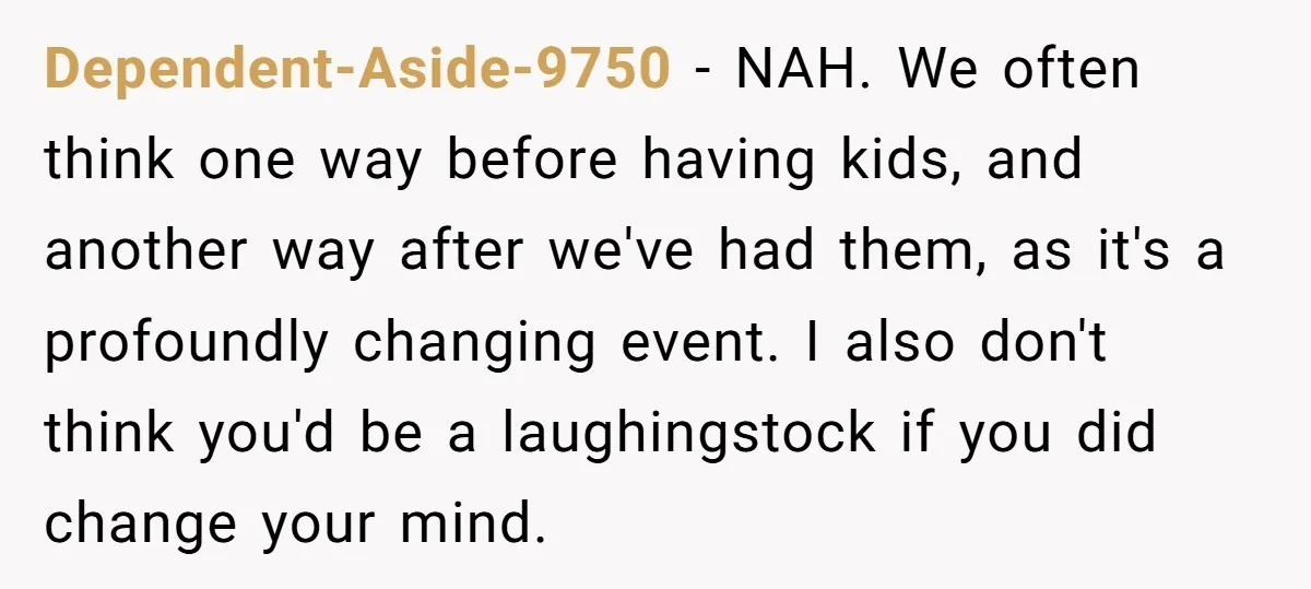 Dependent-Aside-9750 − NAH. We often think one way before having kids, and another way after we've had them, as it's a profoundly changing event. I also don't think you'd be...