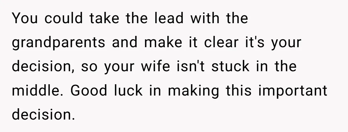 You could take the lead with the grandparents and make it clear it's your decision, so your wife isn't stuck in the middle. Good luck in making this important decision.