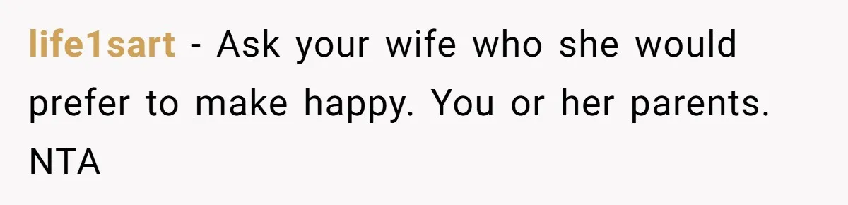 life1sart − Ask your wife who she would prefer to make happy. You or her parents. NTA