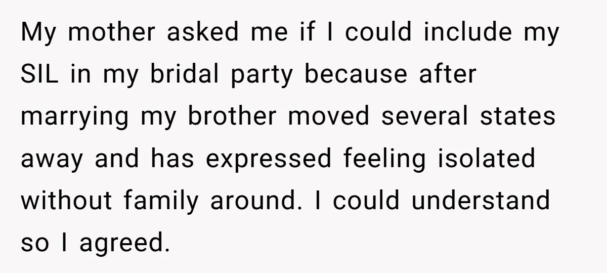 My mother asked me if I could include my SIL in my bridal party because after marrying my brother moved several states away and has expressed feeling isolated without family...
