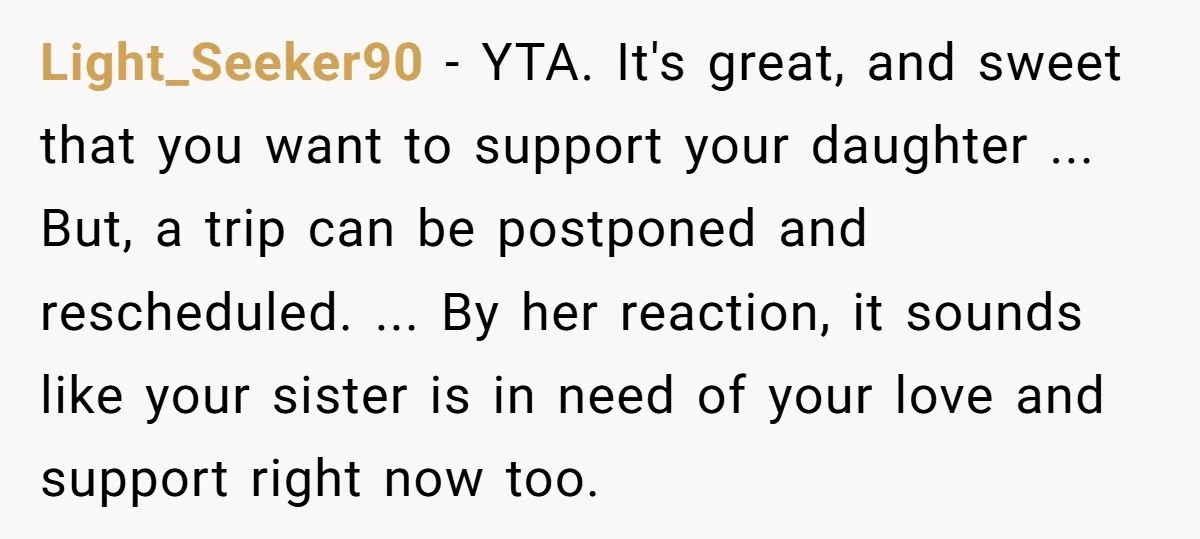 Light_Seeker90 − YTA. It's great, and sweet that you want to support your daughter ... But, a trip can be postponed and rescheduled. ... By her reaction, it sounds like...