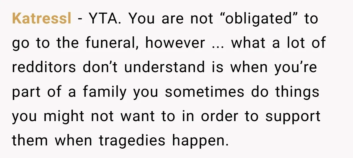 Katressl − YTA. You are not “obligated” to go to the funeral, however ... what a lot of redditors don’t understand is when you’re part of a family you sometimes...