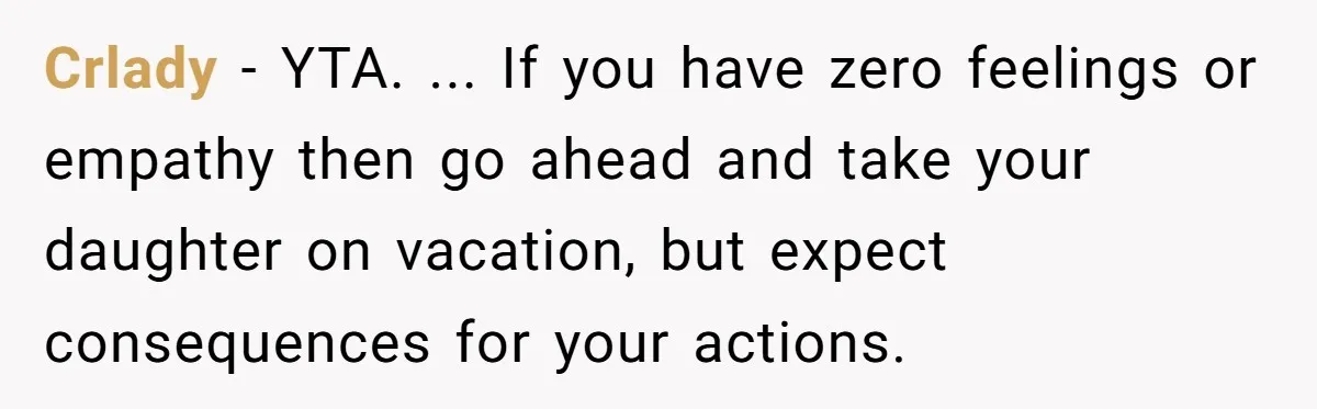 Crlady − YTA. ... If you have zero feelings or empathy then go ahead and take your daughter on vacation, but expect consequences for your actions.