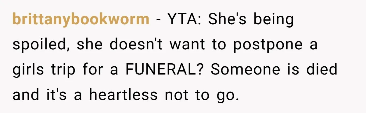 brittanybookworm − YTA: She's being spoiled, she doesn't want to postpone a girls trip for a FUNERAL? Someone is died and it's a heartless not to go.