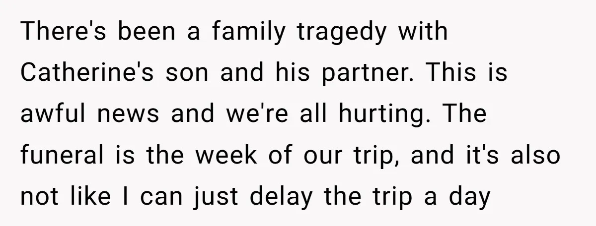 There's been a family tragedy with Catherine's son and his partner. This is awful news and we're all hurting. The funeral is the week of our trip, and it's also...