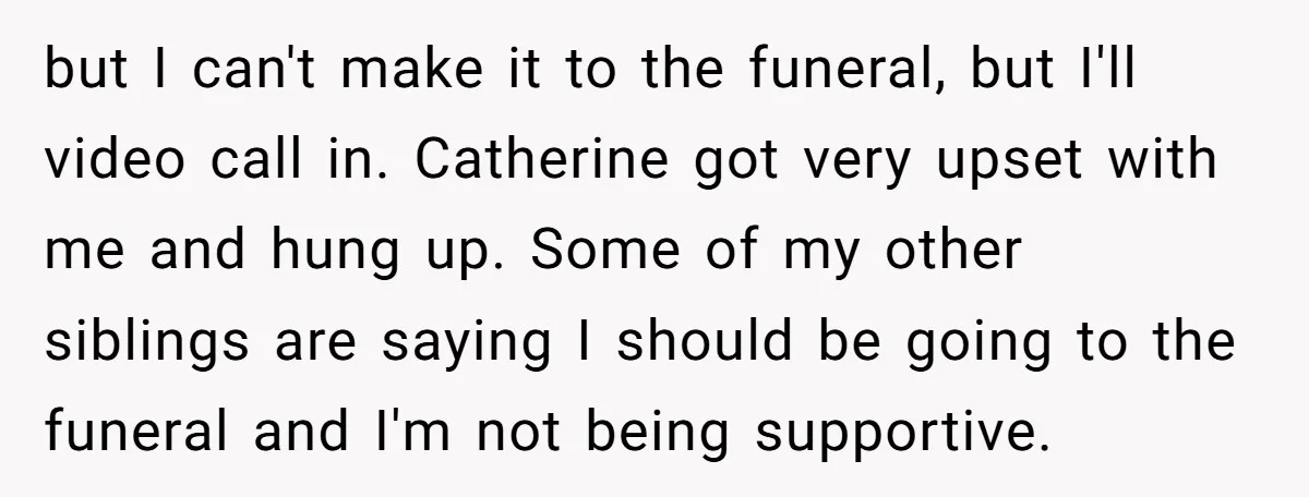 but I can't make it to the funeral, but I'll video call in. Catherine got very upset with me and hung up. Some of my other siblings are saying I...
