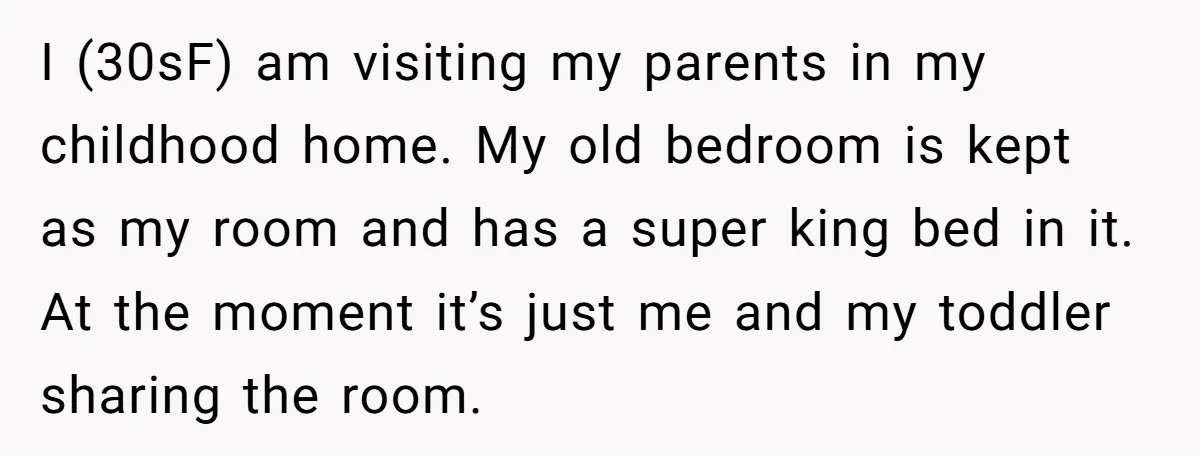 I (30sF) am visiting my parents in my childhood home. My old bedroom is kept as my room and has a super king bed in it. At the moment it’s...