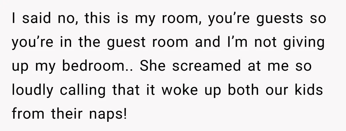 I said no, this is my room, you’re guests so you’re in the guest room and I’m not giving up my bedroom.. She screamed at me so loudly calling that...