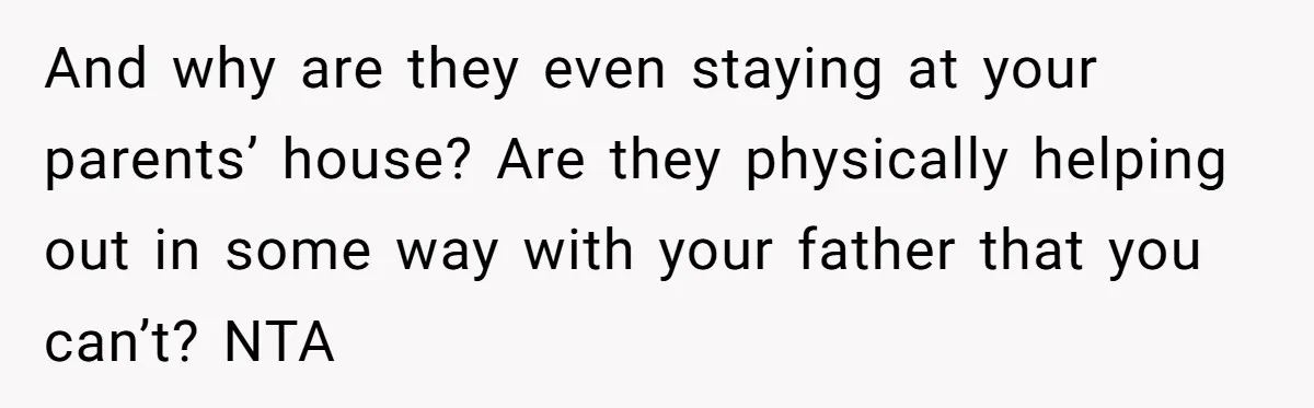 And why are they even staying at your parents’ house? Are they physically helping out in some way with your father that you can’t? NTA