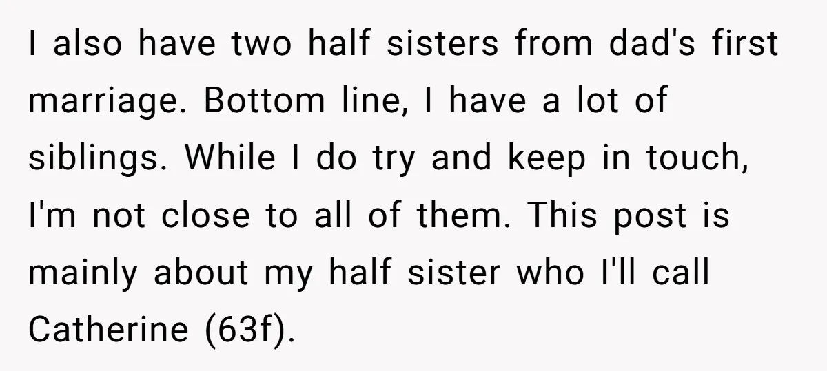 I also have two half sisters from dad's first marriage. Bottom line, I have a lot of siblings. While I do try and keep in touch, I'm not close to...