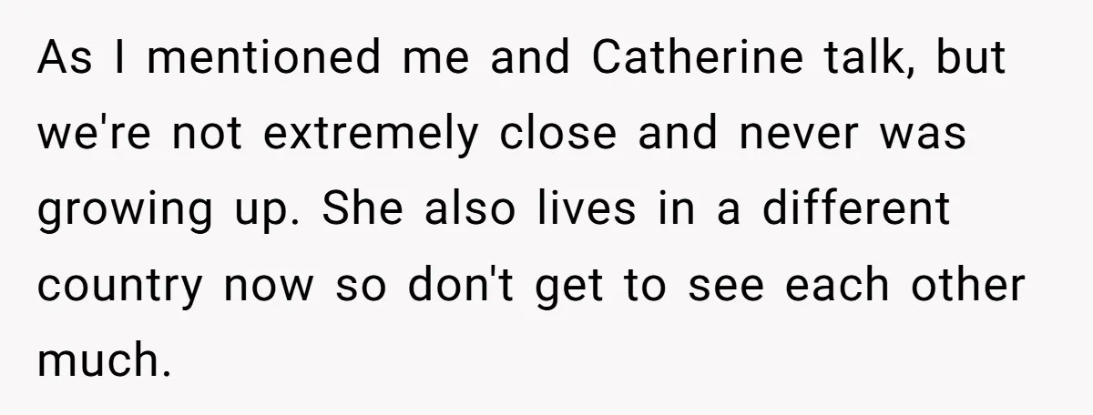 As I mentioned me and Catherine talk, but we're not extremely close and never was growing up. She also lives in a different country now so don't get to see...