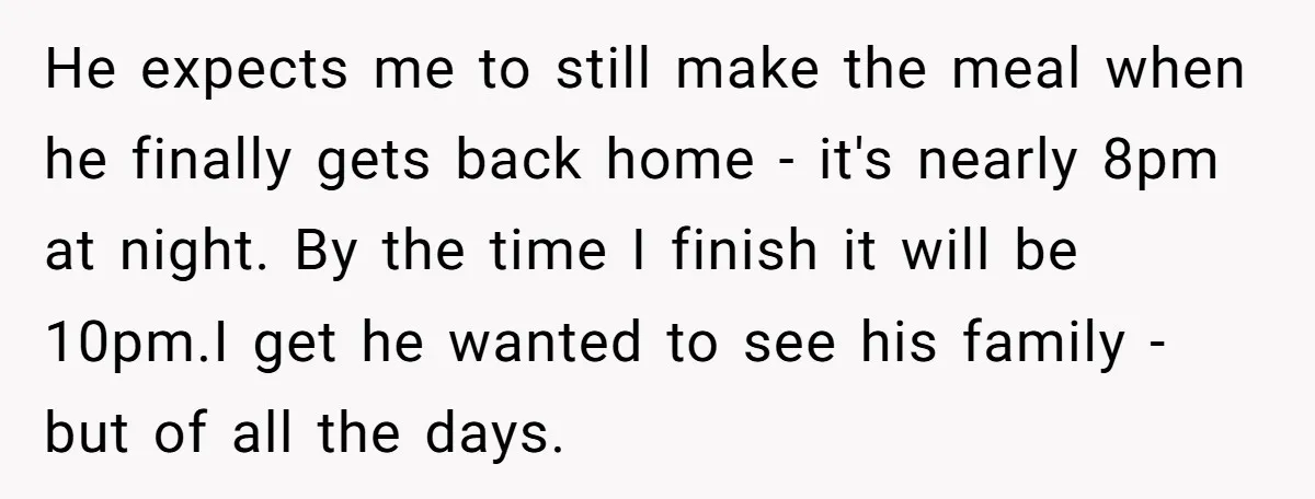 He expects me to still make the meal when he finally gets back home - it's nearly 8pm at night. By the time I finish it will be 10pm.I get...