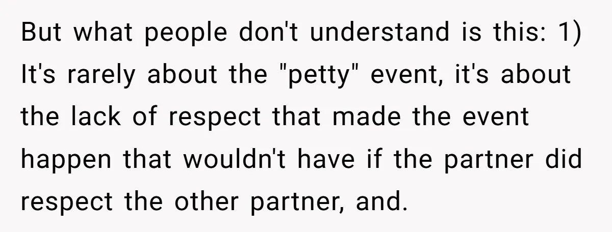 But what people don't understand is this: 1) It's rarely about the "petty" event, it's about the lack of respect that made the event happen that wouldn't have if the...