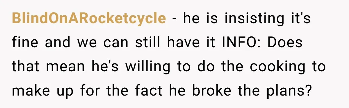 BlindOnARocketcycle − he is insisting it's fine and we can still have it INFO: Does that mean he's willing to do the cooking to make up for the fact he...