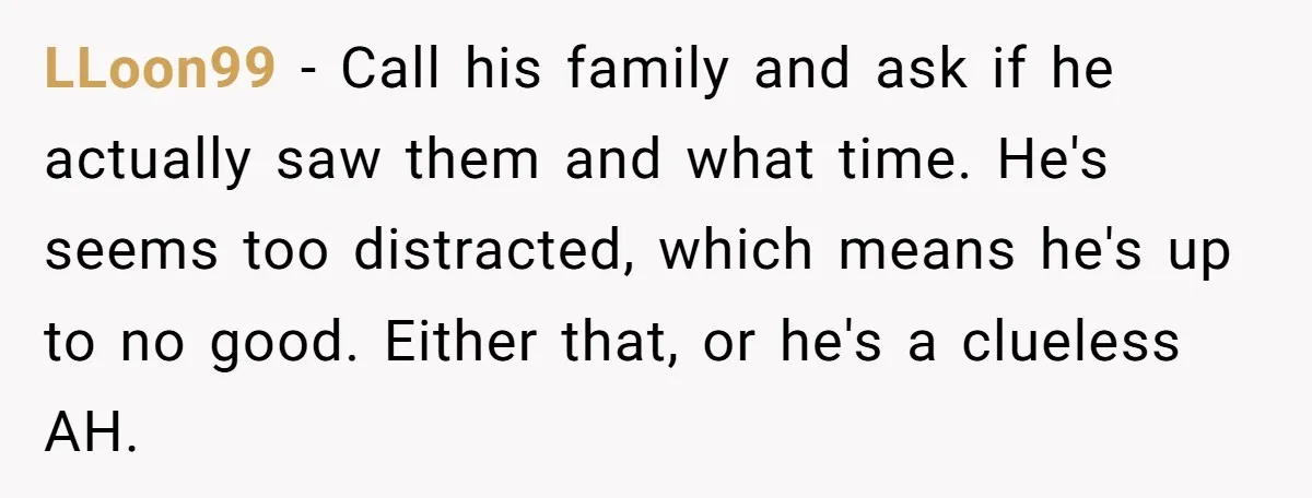 LLoon99 − Call his family and ask if he actually saw them and what time. He's seems too distracted, which means he's up to no good. Either that, or he's...