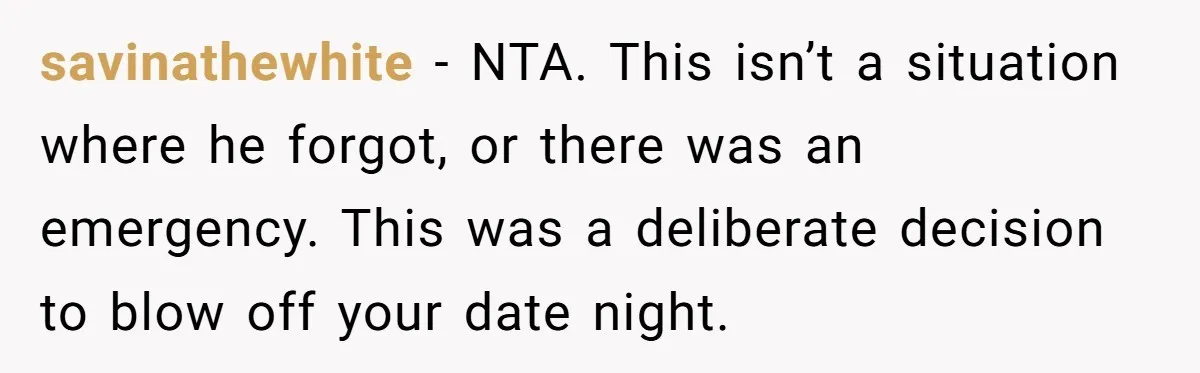 savinathewhite − NTA. This isn’t a situation where he forgot, or there was an emergency. This was a deliberate decision to blow off your date night.