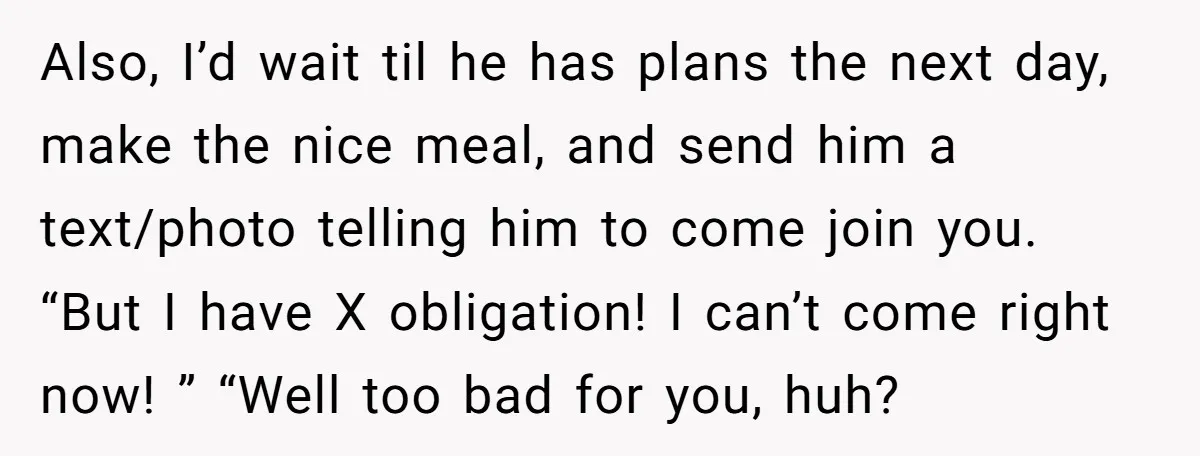Also, I’d wait til he has plans the next day, make the nice meal, and send him a text/photo telling him to come join you. “But I have X obligation!...