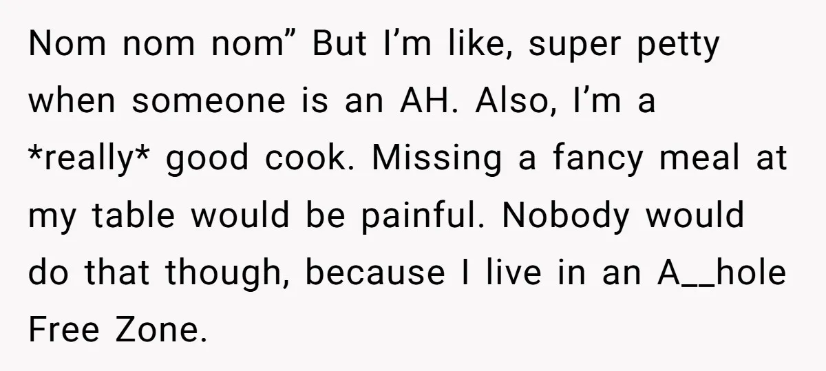 Nom nom nom” But I’m like, super petty when someone is an AH. Also, I’m a *really* good cook. Missing a fancy meal at my table would be painful. Nobody...