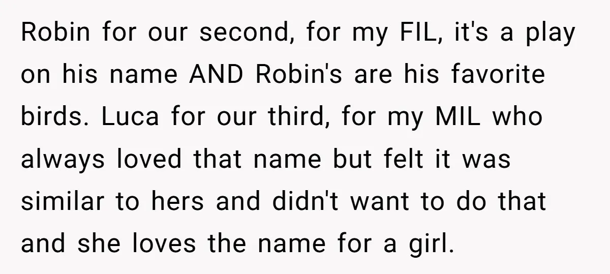 Robin for our second, for my FIL, it's a play on his name AND Robin's are his favorite birds. Luca for our third, for my MIL who always loved that...
