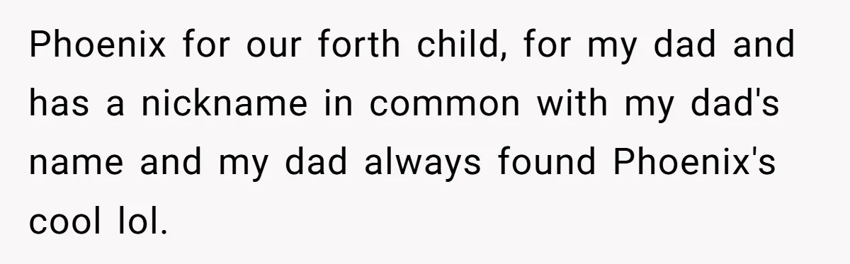 Phoenix for our forth child, for my dad and has a nickname in common with my dad's name and my dad always found Phoenix's cool lol.