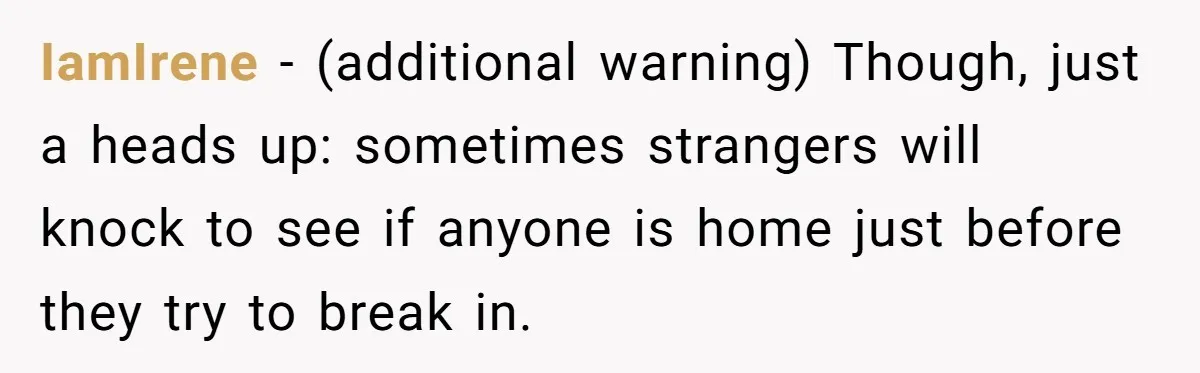 IamIrene − (additional warning) Though, just a heads up: sometimes strangers will knock to see if anyone is home just before they try to break in.