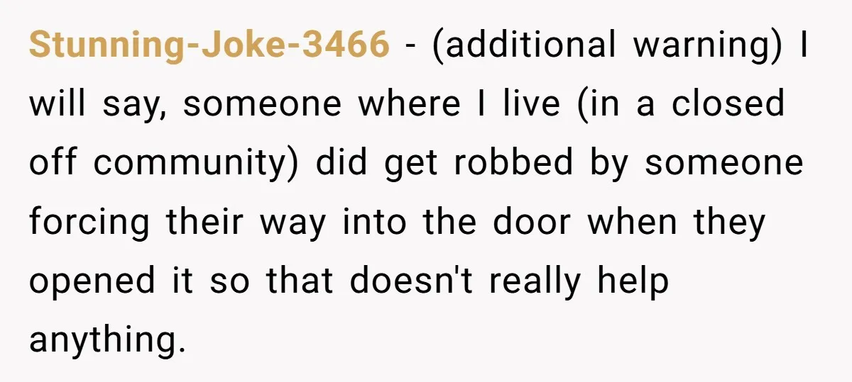 Stunning-Joke-3466 − (additional warning) I will say, someone where I live (in a closed off community) did get robbed by someone forcing their way into the door when they opened...
