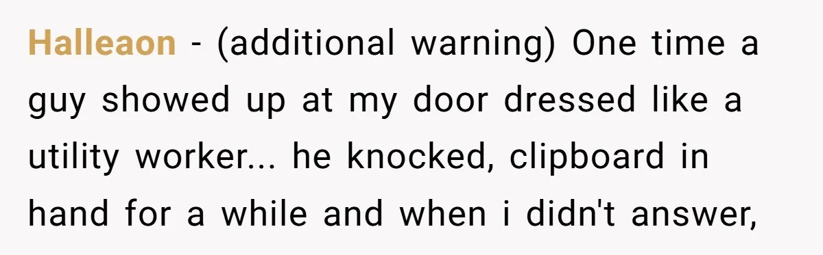 Halleaon − (additional warning) One time a guy showed up at my door dressed like a utility worker... he knocked, clipboard in hand for a while and when i didn't...
